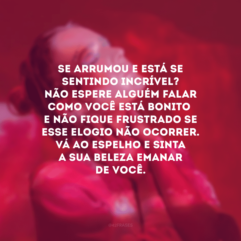 Se arrumou e está se sentindo incrível? Não espere alguém falar como você está bonito e não fique frustrado se esse elogio não ocorrer. Vá ao espelho e sinta a sua beleza emanar de você.