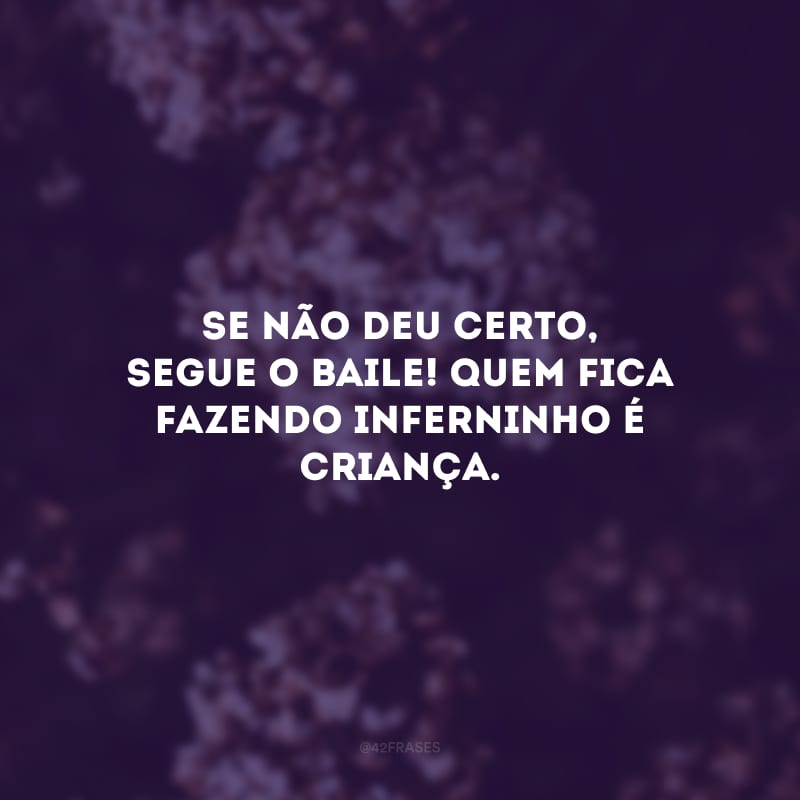 Se não deu certo, segue o baile! Quem fica fazendo inferninho é criança.