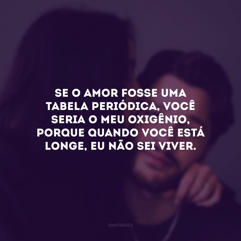 Se o amor fosse uma tabela periódica, você seria o meu oxigênio, porque quando você está longe, eu não sei viver.