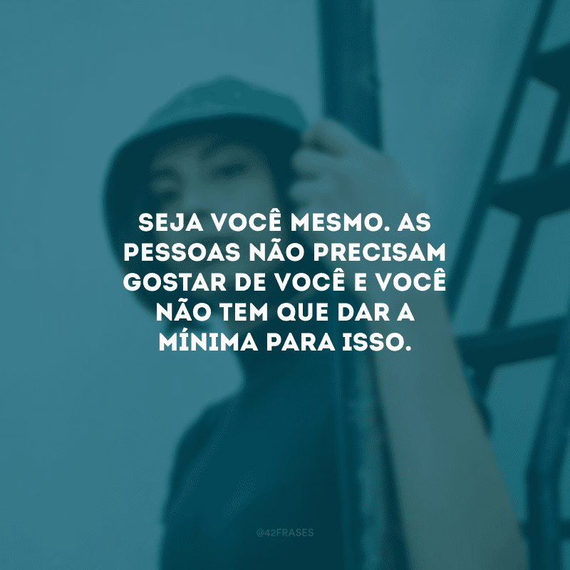 Seja você mesmo. As pessoas não precisam gostar de você e você não tem que dar a mínima para isso.