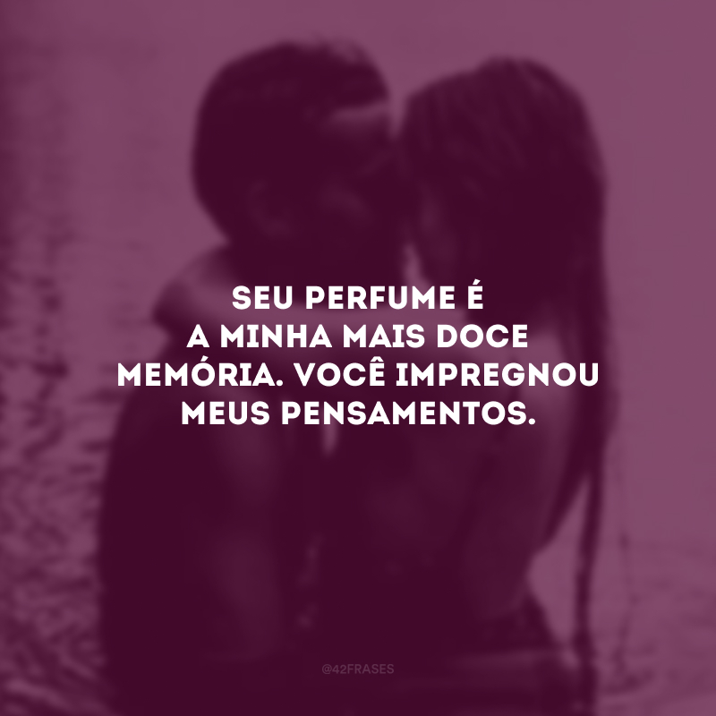 Seu perfume é a minha mais doce memória. Você impregnou meus pensamentos.