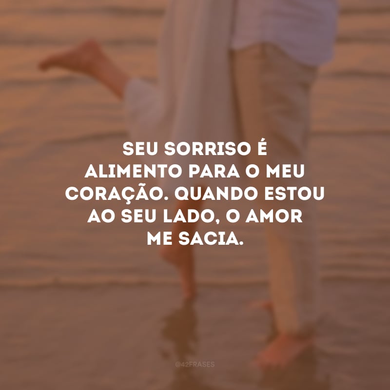 Seu sorriso é alimento para o meu coração. Quando estou ao seu lado, o amor me sacia.