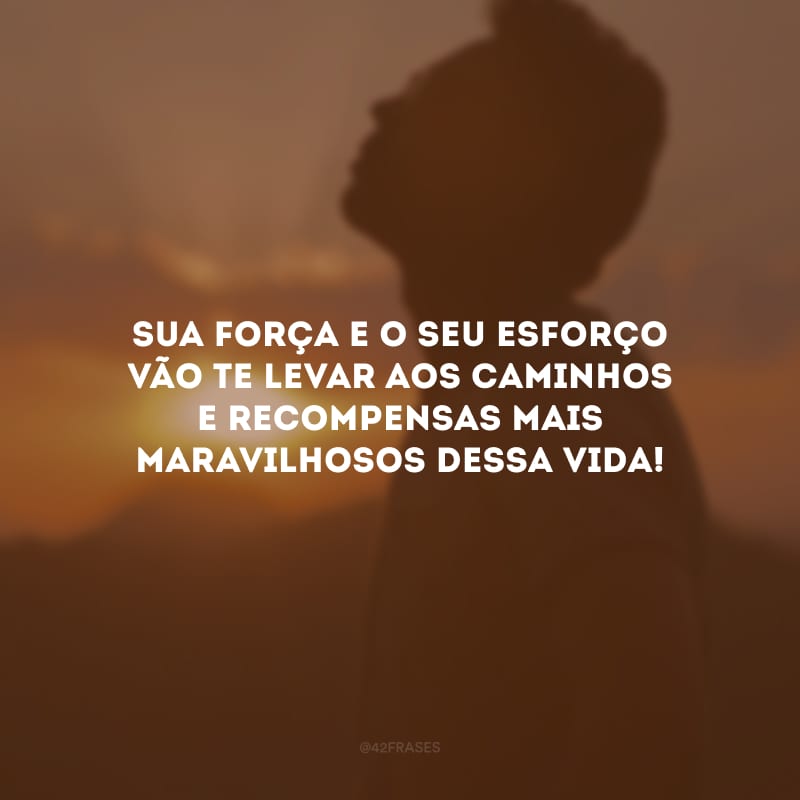 Sua força e o seu esforço vão te levar aos caminhos e recompensas mais maravilhosos dessa vida!