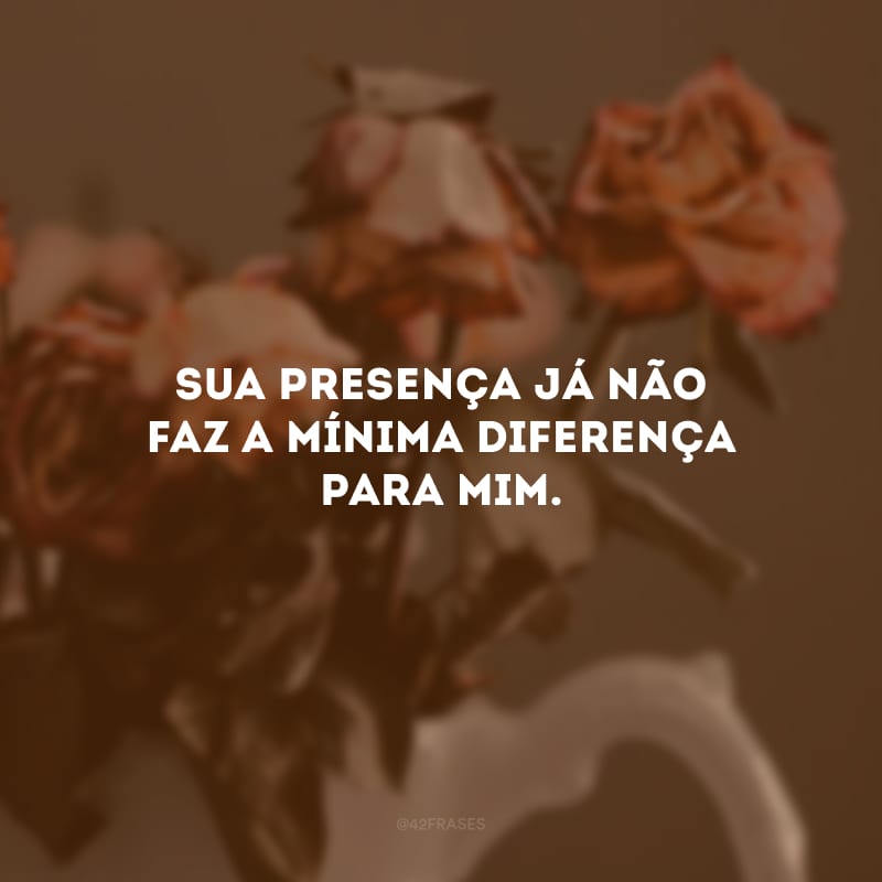 Sua presença já não faz a mínima diferença para mim.