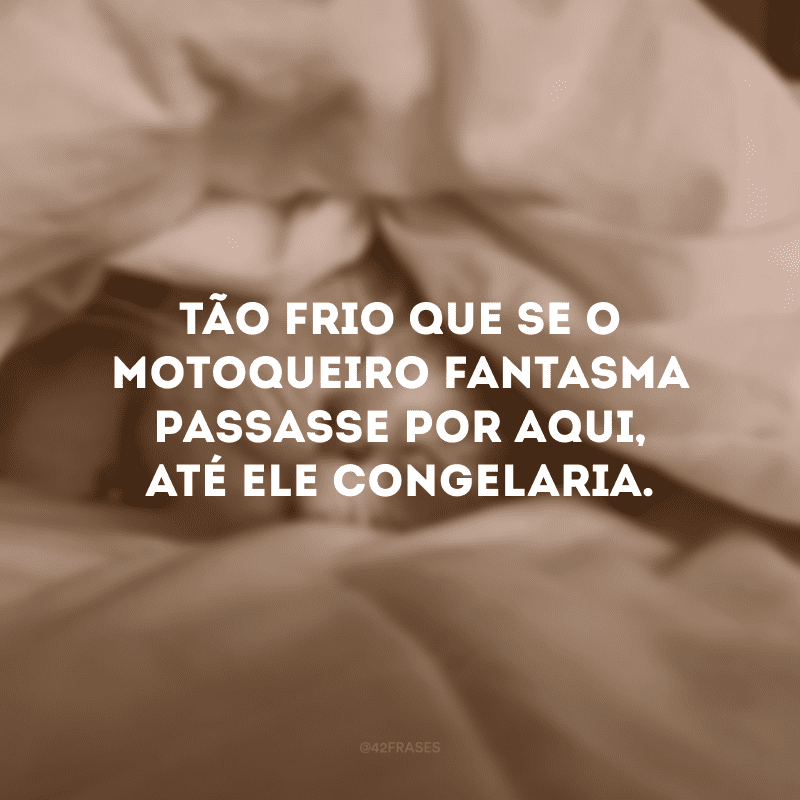 Tão frio que se o motoqueiro fantasma passasse por aqui, até ele congelaria.