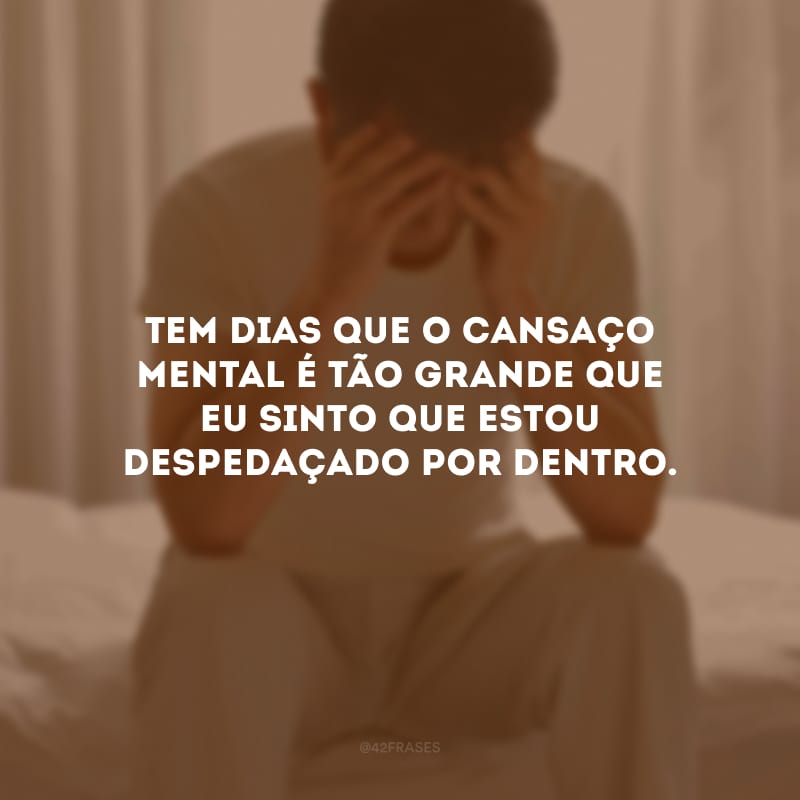 Tem dias que o cansaço mental é tão grande que eu sinto que estou despedaçado por dentro.