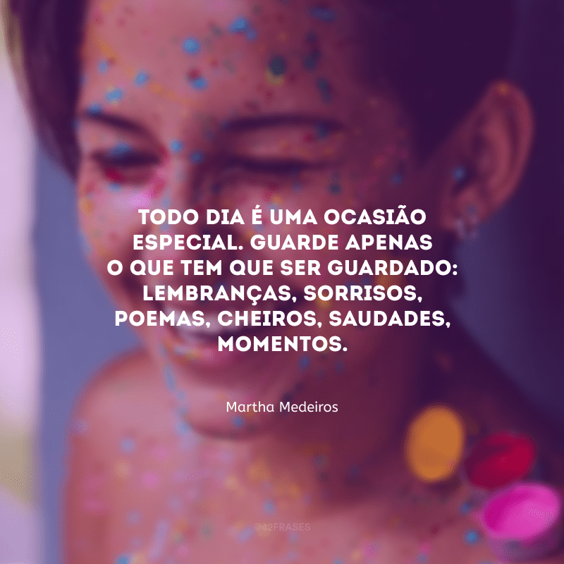 Todo dia é uma ocasião especial. Guarde apenas o que tem que ser guardado: lembranças, sorrisos, poemas, cheiros, saudades, momentos.