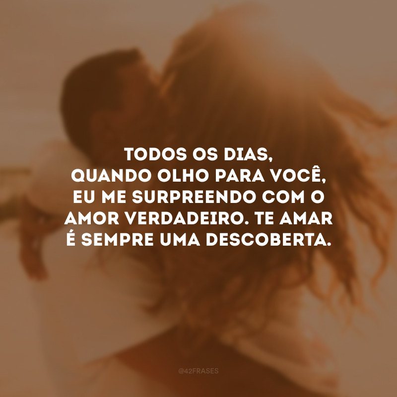 Todos os dias, quando olho para você, eu me surpreendo com o amor verdadeiro. Te amar é sempre uma descoberta.