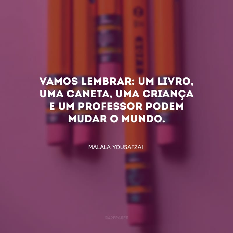 Vamos lembrar: um livro, uma caneta, uma criança e um professor podem mudar o mundo.