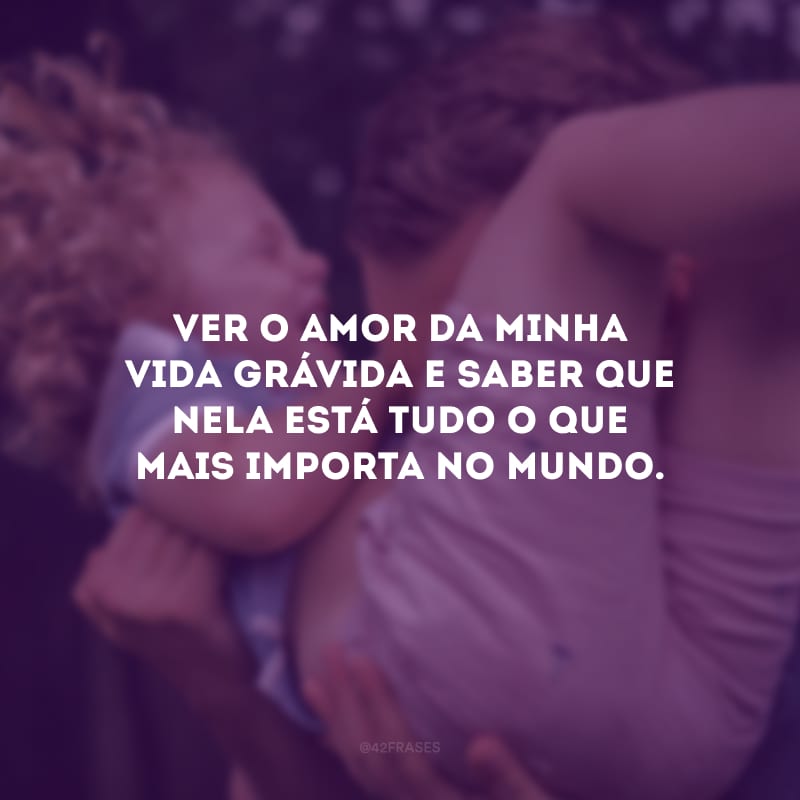 Ver o amor da minha vida grávida e saber que nela está tudo o que mais importa no mundo.