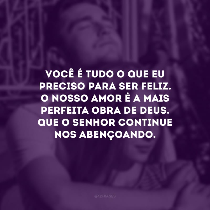 Você é tudo o que eu preciso para ser feliz. O nosso amor é a mais perfeita obra de Deus. Que o Senhor continue nos abençoando.