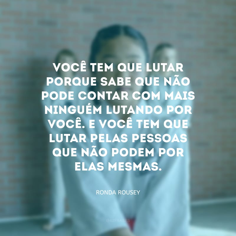 Você tem que lutar porque sabe que não pode contar com mais ninguém lutando por você. E você tem que lutar pelas pessoas que não podem por elas mesmas.