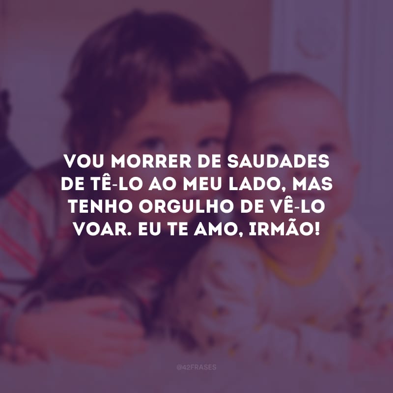 Vou morrer de saudades de tê-lo ao meu lado, mas tenho orgulho de vê-lo voar. Eu te amo, irmão!
