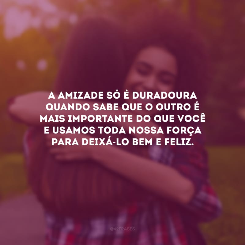 A amizade só é duradoura quando sabe que o outro é mais importante do que você e usamos toda nossa força para deixá-lo bem e feliz.