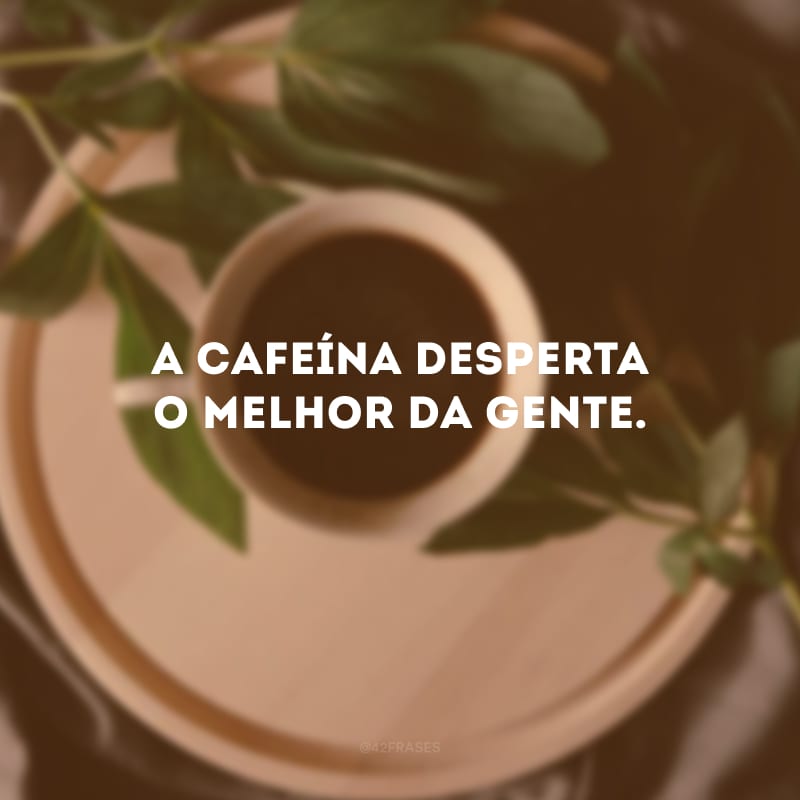 A cafeína desperta o melhor da gente.