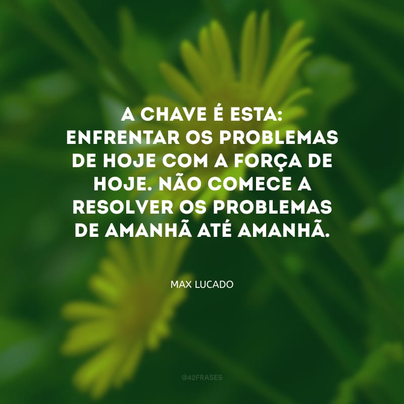 A chave é esta: enfrentar os problemas de hoje com a força de hoje. Não comece a resolver os problemas de amanhã até amanhã. 
