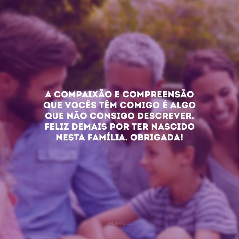 A compaixão e compreensão que vocês têm comigo é algo que não consigo descrever. Feliz demais por ter nascido nesta família. Obrigada!