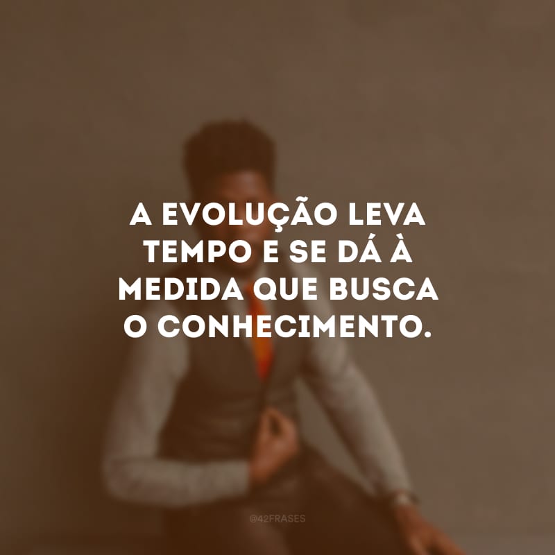 A evolução leva tempo e se dá à medida que busca o conhecimento.
