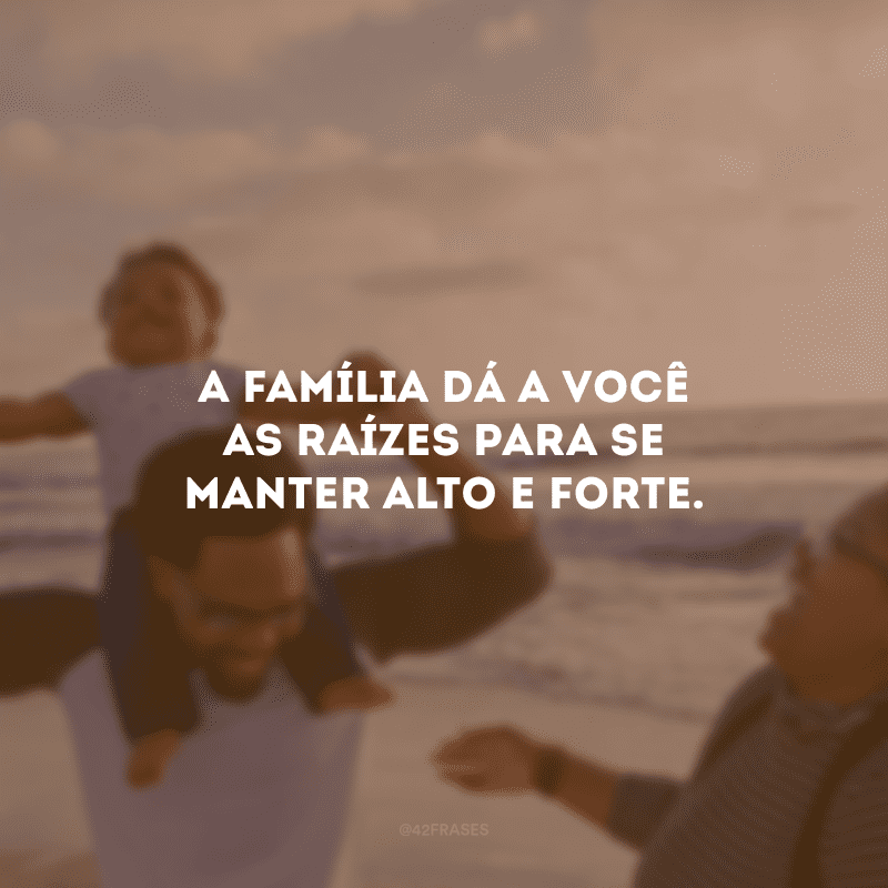 A família dá a você as raízes para se manter alto e forte.