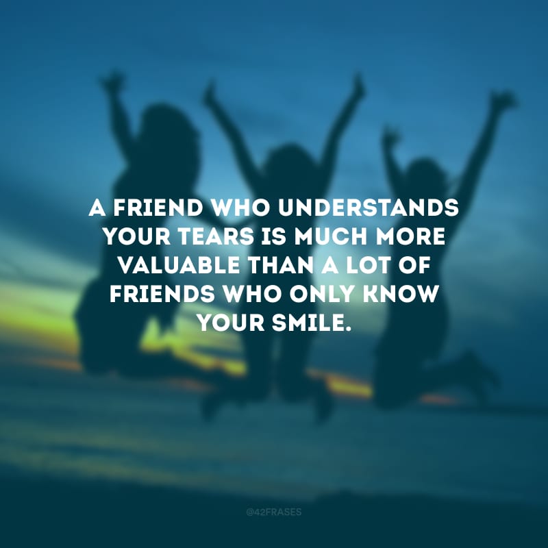 A friend who understands your tears is much more valuable than a lot of friends who only know your smile. (Um amigo que entende suas lágrimas é muito mais valioso do que muitos amigos que só conhecem seu sorriso.)