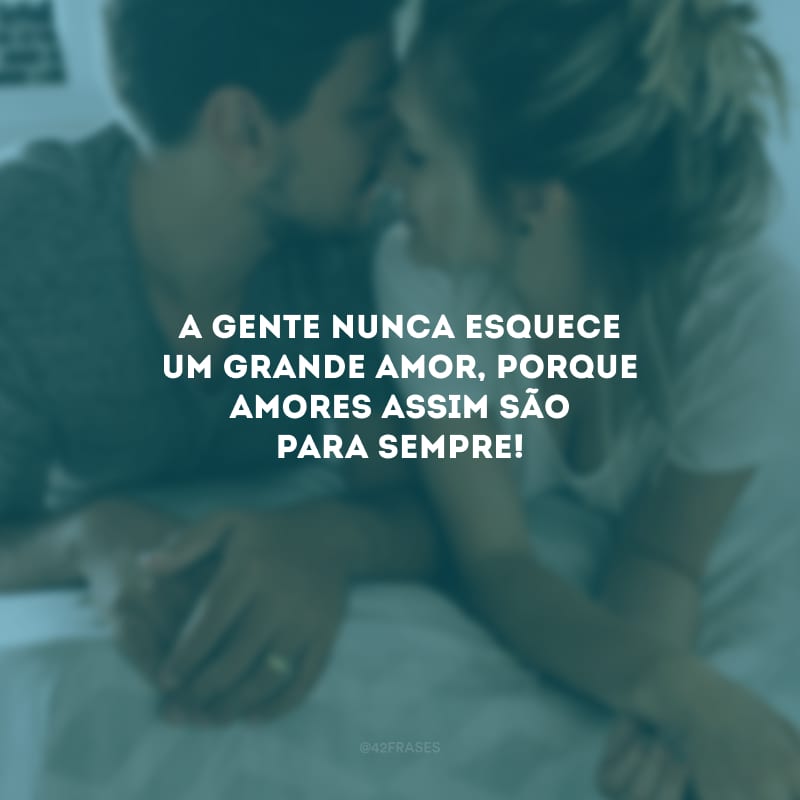 A gente nunca esquece um grande amor, porque amores assim são para sempre!