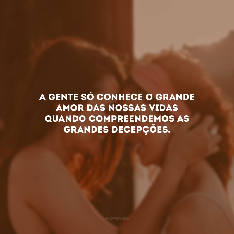 A gente só conhece o grande amor das nossas vidas quando compreendemos as grandes decepções.