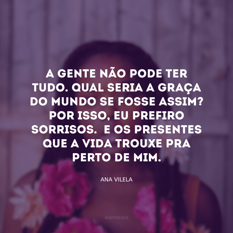 A gente não pode ter tudo. Qual seria a graça do mundo se fosse assim? Por isso, eu prefiro sorrisos.  E os presentes que a vida trouxe pra perto de mim. 