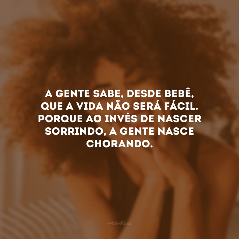 A gente sabe, desde bebê, que a vida não será fácil. Porque ao invés de nascer sorrindo, a gente nasce chorando.