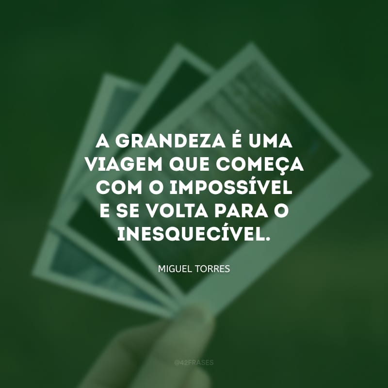 A grandeza é uma viagem que começa com o impossível e se volta para o inesquecível.