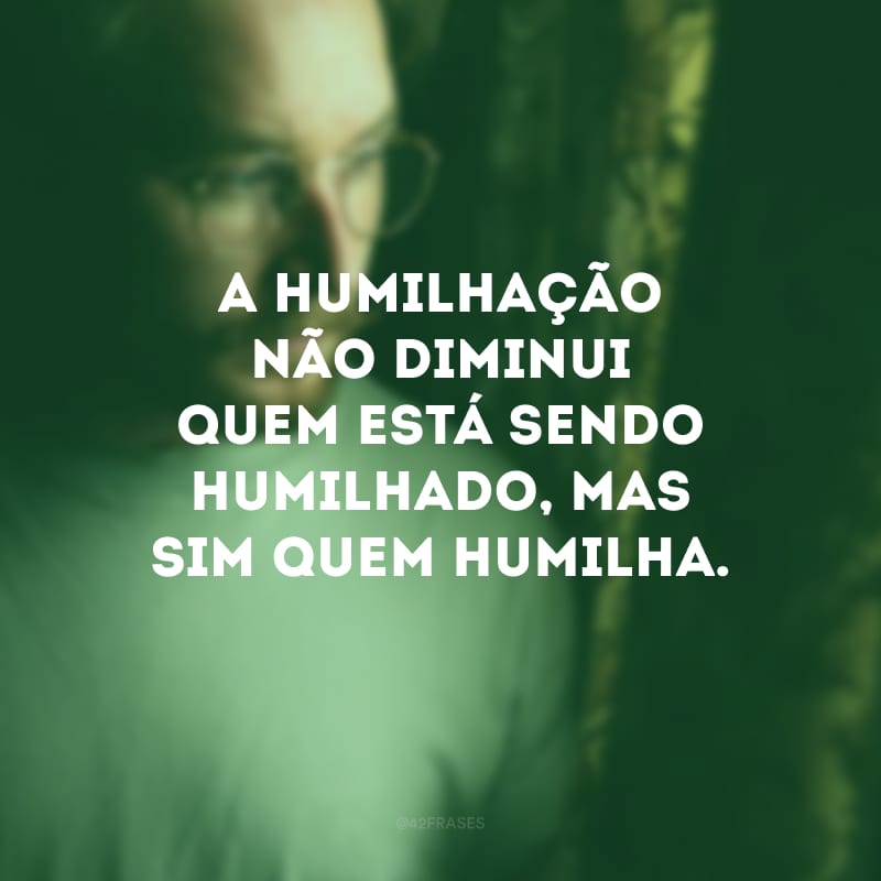 A humilhação não diminui quem está sendo humilhado, mas sim quem humilha. 
