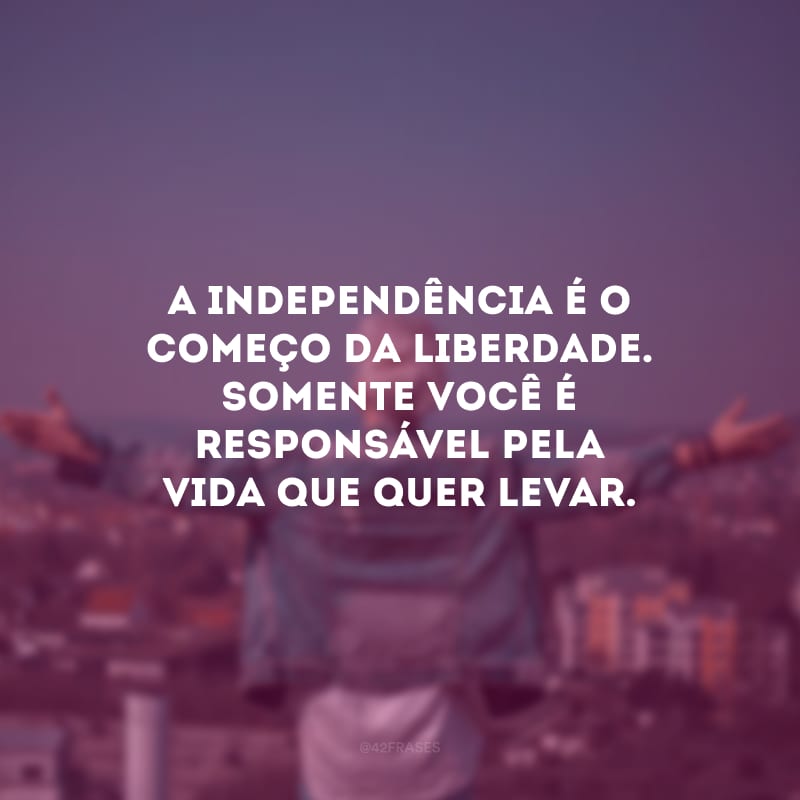 A independência é o começo da liberdade. Somente você é responsável pela vida que quer levar.