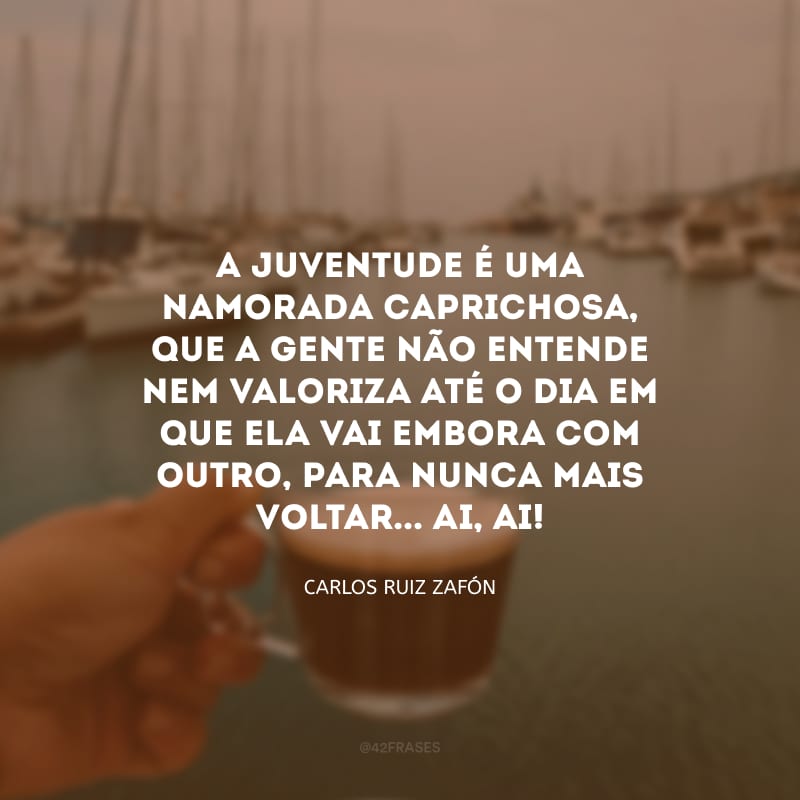 A juventude é uma namorada caprichosa, que a gente não entende nem valoriza até o dia em que ela vai embora com outro, para nunca mais voltar... Ai, ai!