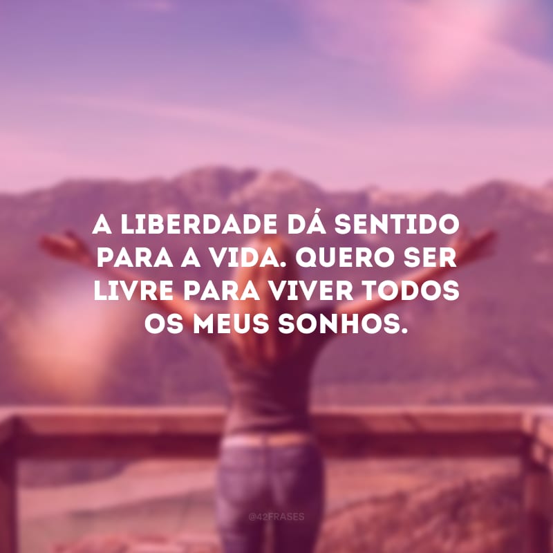 A liberdade dá sentido para a vida. Quero ser livre para viver todos os meus sonhos.