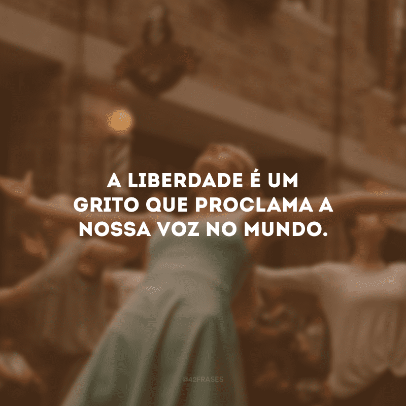 A liberdade é um grito que proclama a nossa voz no mundo.