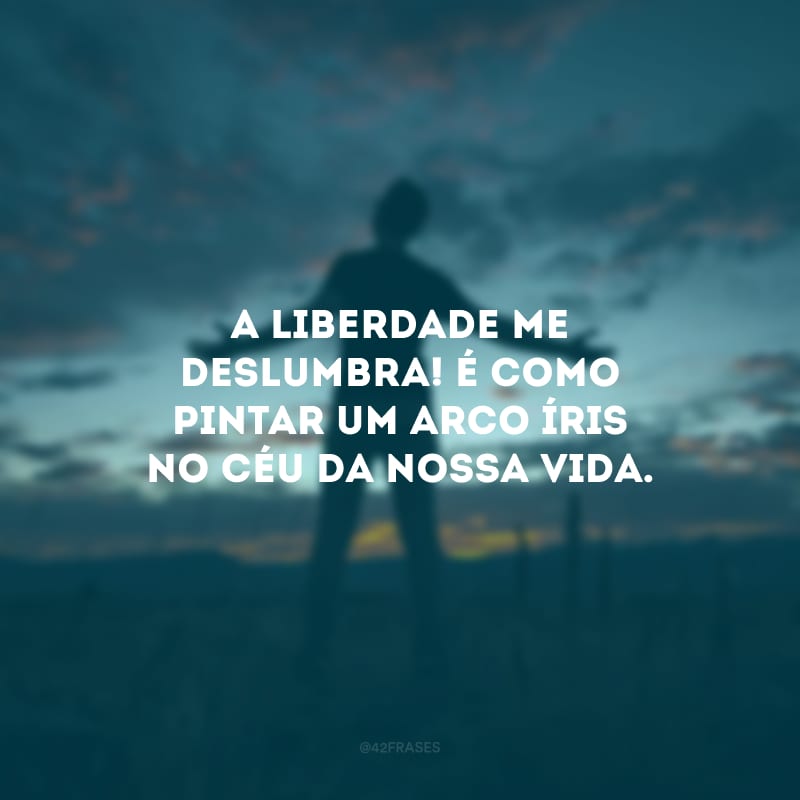 A liberdade me deslumbra! É como pintar um arco-íris no céu da nossa vida.