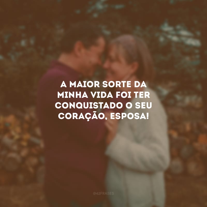 A maior sorte da minha vida foi ter conquistado o seu coração, esposa!