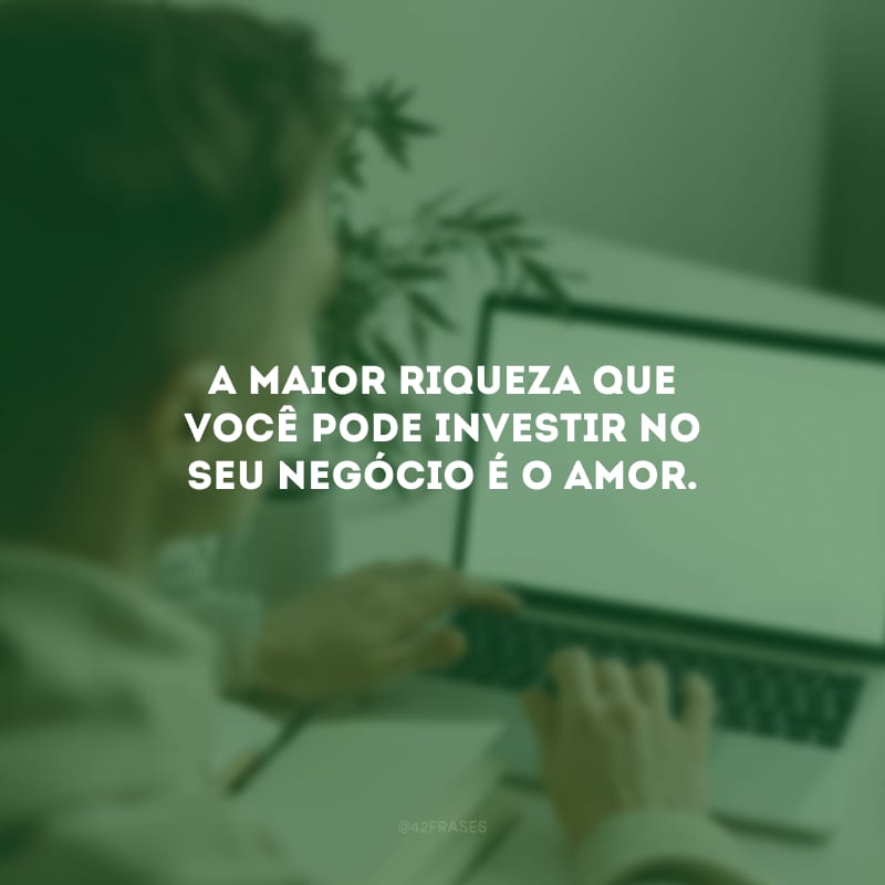 A maior riqueza que você pode investir no seu negócio é o amor.