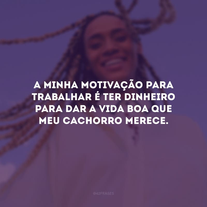 A minha motivação para trabalhar é ter dinheiro para dar a vida boa que meu cachorro merece.