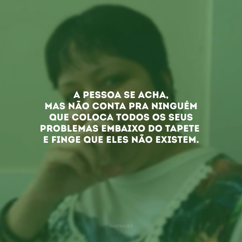 A pessoa se acha, mas não conta pra ninguém que coloca todos os seus problemas embaixo do tapete e finge que eles não existem.