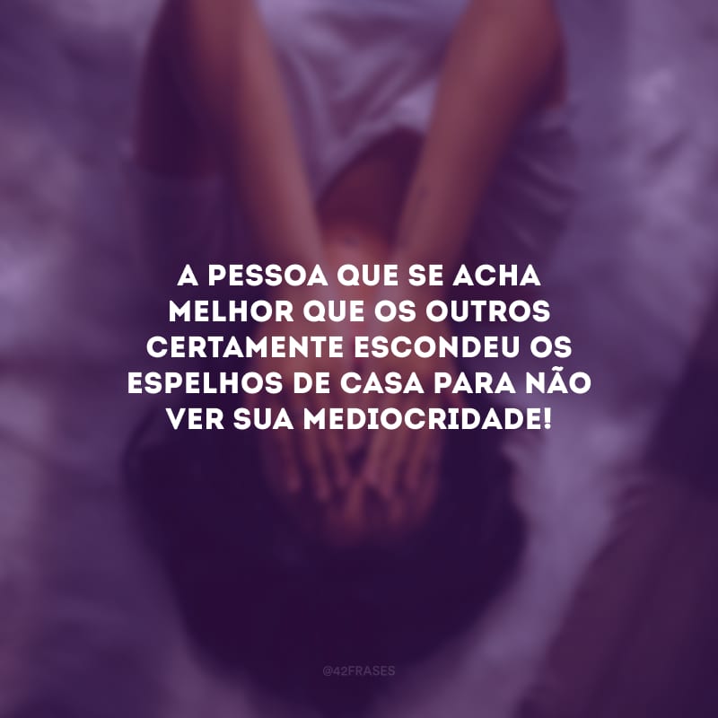 A pessoa que se acha melhor que os outros certamente escondeu os espelhos de casa para não ver sua mediocridade!