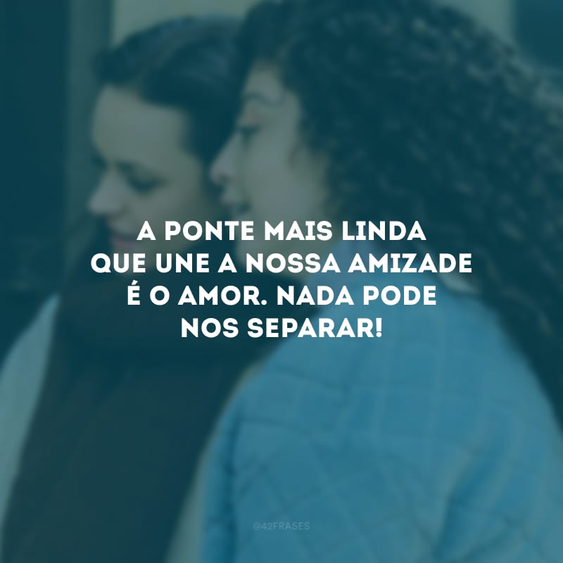 A ponte mais linda que une a nossa amizade é o amor. Nada pode nos separar!