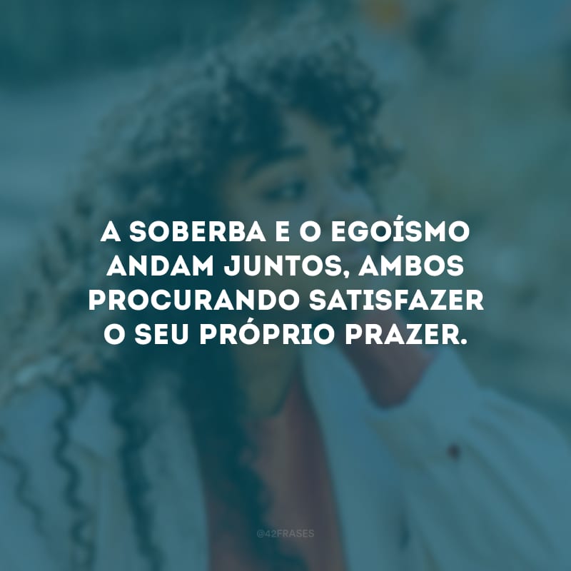 A soberba e o egoísmo andam juntos, ambos procurando satisfazer o seu próprio prazer. 