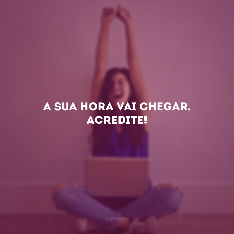 A sua hora vai chegar. Acredite!