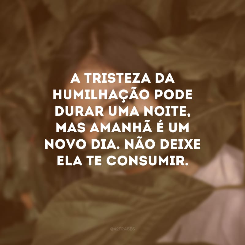 A tristeza da humilhação pode durar uma noite, mas amanhã é um novo dia. Não deixe ela te consumir.
