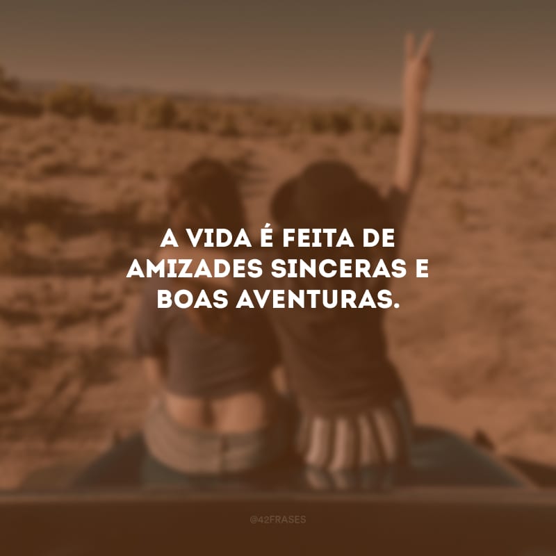 A vida é feita de amizades sinceras e boas aventuras.