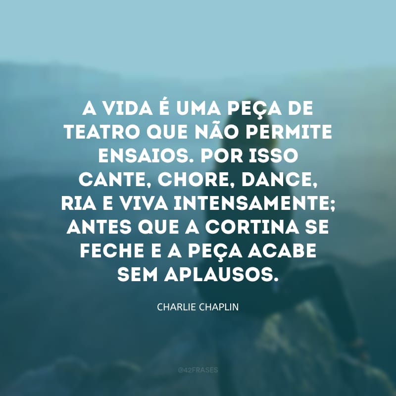 A vida é uma peça de teatro que não permite ensaios. Por isso cante, chore, dance, ria e viva intensamente; antes que a cortina se feche e a peça acabe sem aplausos.