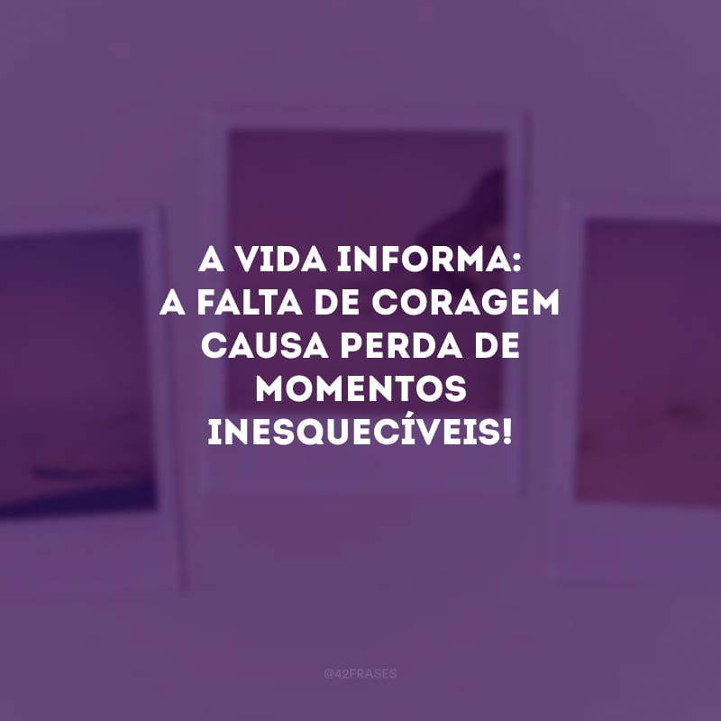 A vida informa: a falta de coragem causa perda de momentos inesquecíveis!