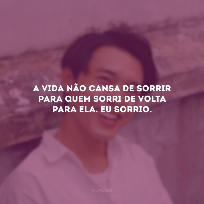 A vida não cansa de sorrir para quem sorri de volta para ela. Eu sorrio.