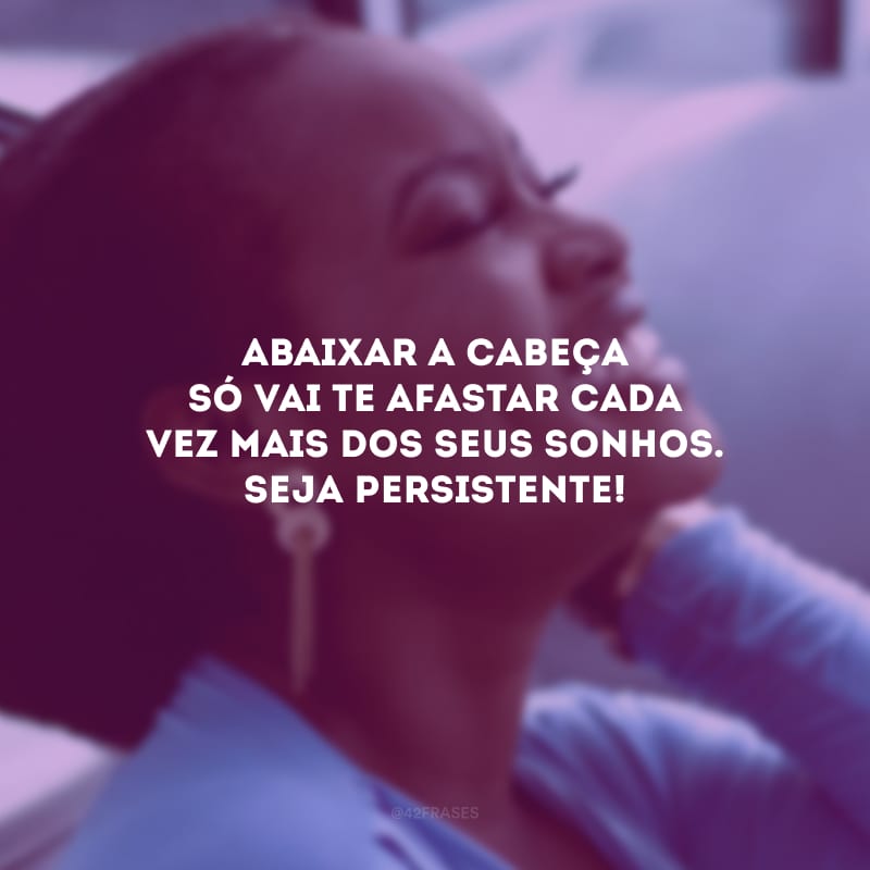 Abaixar a cabeça só vai te afastar cada vez mais dos seus sonhos. Seja persistente!