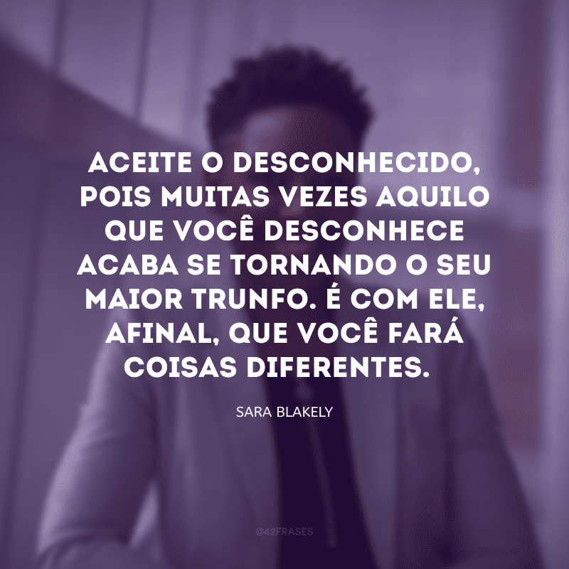 Aceite o desconhecido, pois muitas vezes aquilo que você desconhece acaba se tornando o seu maior trunfo. É com ele, afinal, que você fará coisas diferentes. 
